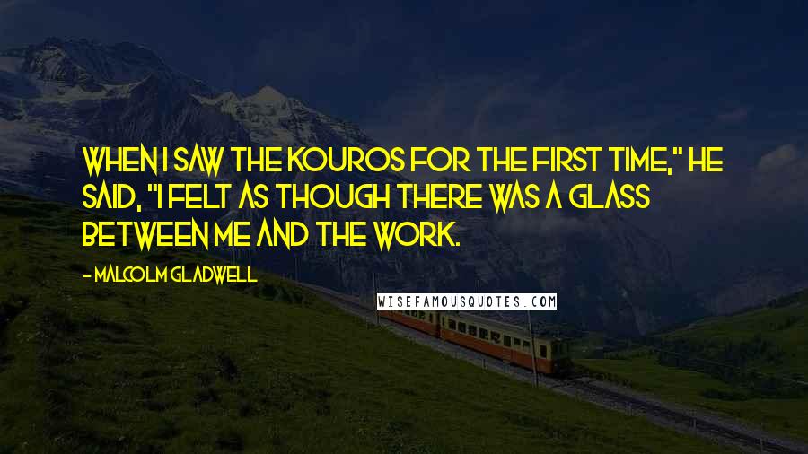 Malcolm Gladwell Quotes: When I saw the kouros for the first time," he said, "I felt as though there was a glass between me and the work.