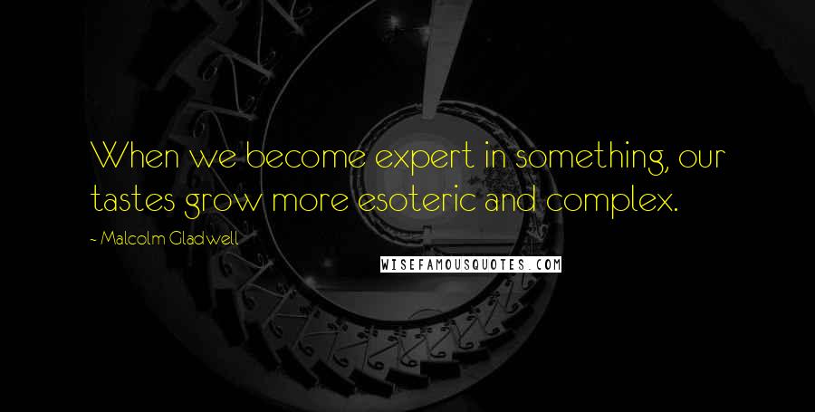 Malcolm Gladwell Quotes: When we become expert in something, our tastes grow more esoteric and complex.