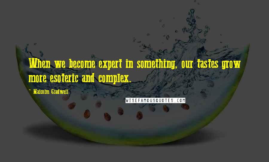 Malcolm Gladwell Quotes: When we become expert in something, our tastes grow more esoteric and complex.