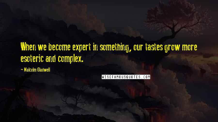 Malcolm Gladwell Quotes: When we become expert in something, our tastes grow more esoteric and complex.