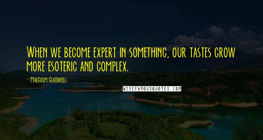 Malcolm Gladwell Quotes: When we become expert in something, our tastes grow more esoteric and complex.