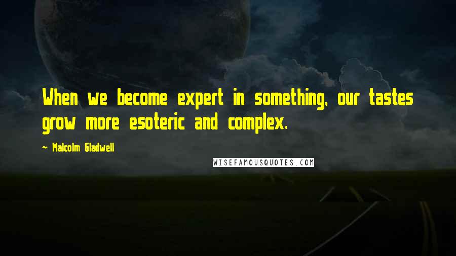 Malcolm Gladwell Quotes: When we become expert in something, our tastes grow more esoteric and complex.