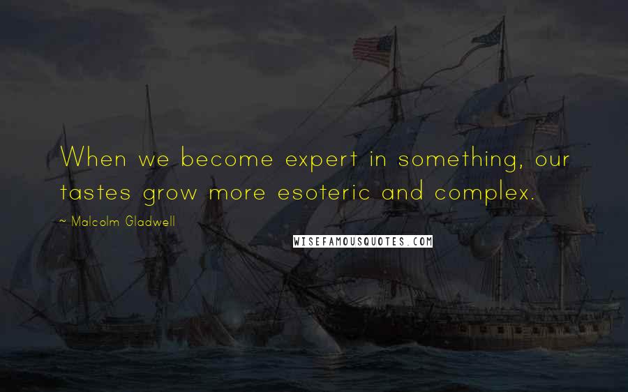 Malcolm Gladwell Quotes: When we become expert in something, our tastes grow more esoteric and complex.