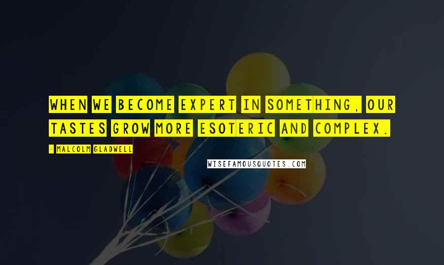 Malcolm Gladwell Quotes: When we become expert in something, our tastes grow more esoteric and complex.