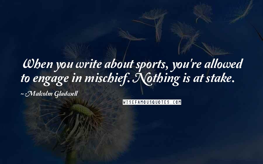 Malcolm Gladwell Quotes: When you write about sports, you're allowed to engage in mischief. Nothing is at stake.