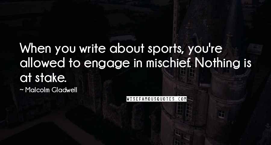 Malcolm Gladwell Quotes: When you write about sports, you're allowed to engage in mischief. Nothing is at stake.