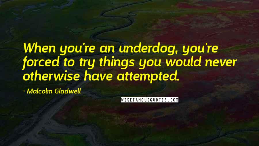 Malcolm Gladwell Quotes: When you're an underdog, you're forced to try things you would never otherwise have attempted.