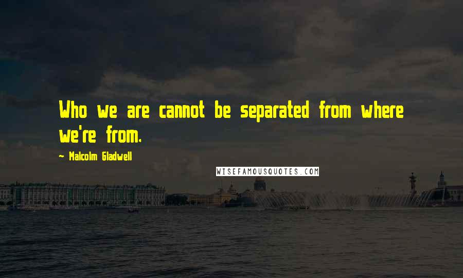 Malcolm Gladwell Quotes: Who we are cannot be separated from where we're from.
