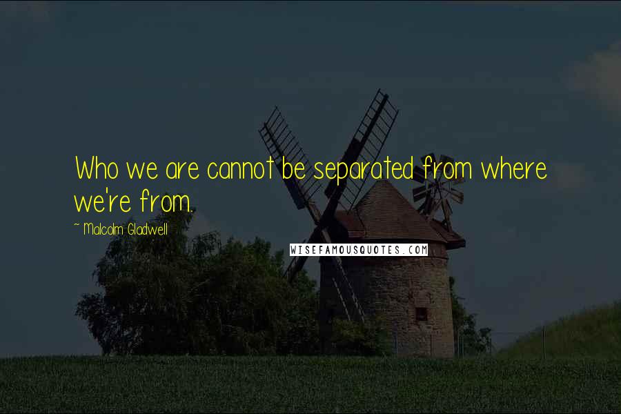 Malcolm Gladwell Quotes: Who we are cannot be separated from where we're from.