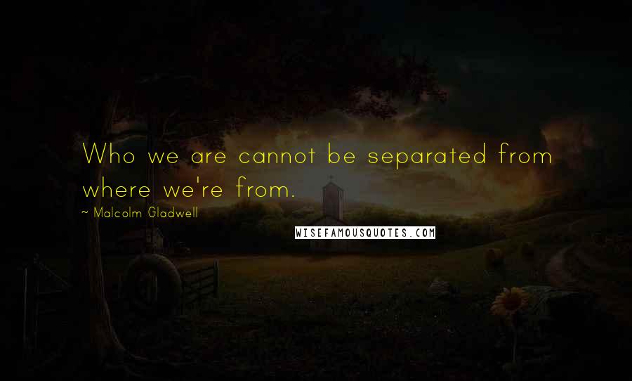 Malcolm Gladwell Quotes: Who we are cannot be separated from where we're from.