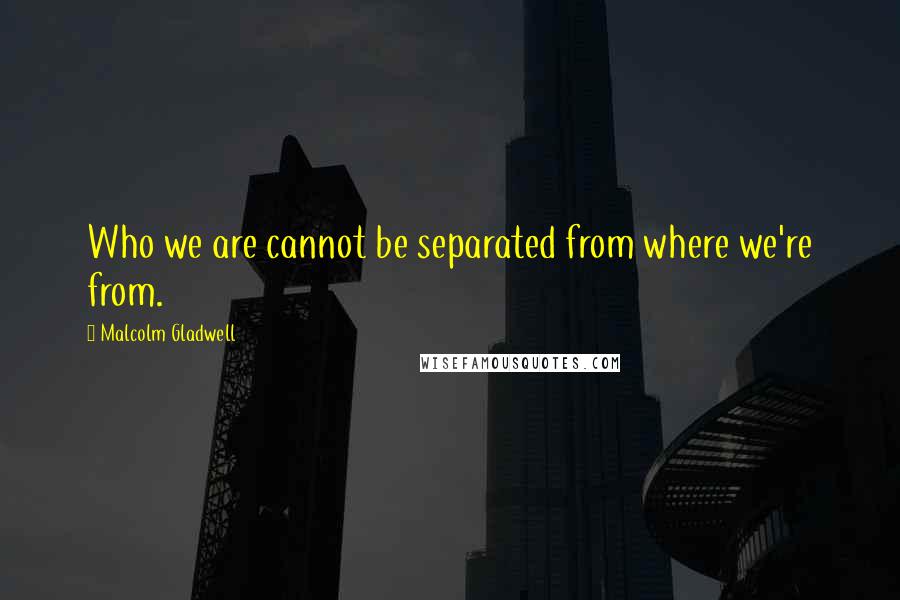 Malcolm Gladwell Quotes: Who we are cannot be separated from where we're from.