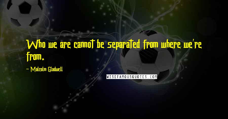 Malcolm Gladwell Quotes: Who we are cannot be separated from where we're from.