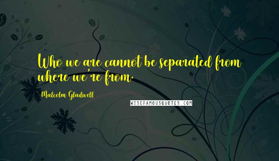 Malcolm Gladwell Quotes: Who we are cannot be separated from where we're from.