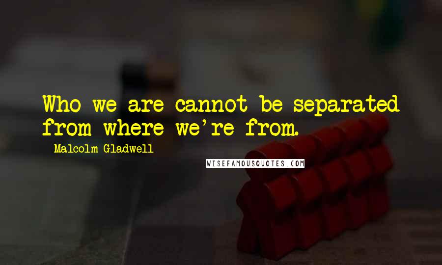 Malcolm Gladwell Quotes: Who we are cannot be separated from where we're from.