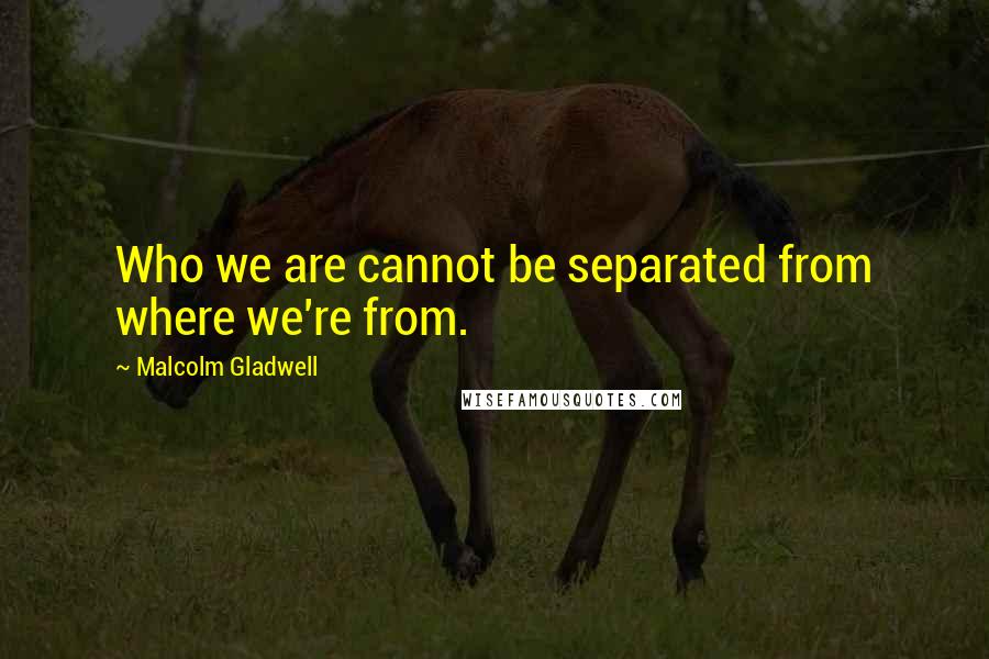 Malcolm Gladwell Quotes: Who we are cannot be separated from where we're from.