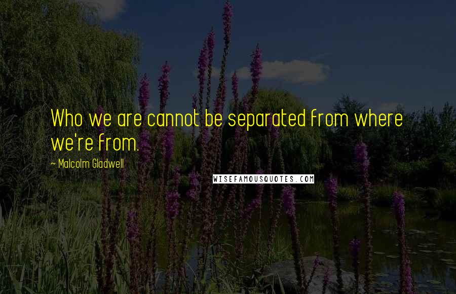 Malcolm Gladwell Quotes: Who we are cannot be separated from where we're from.