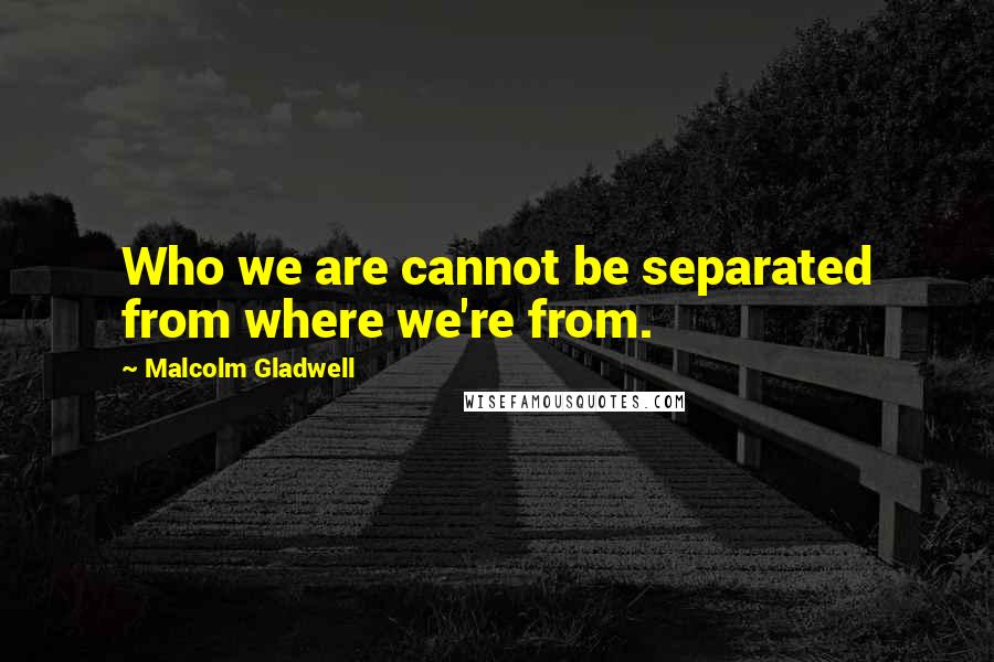 Malcolm Gladwell Quotes: Who we are cannot be separated from where we're from.