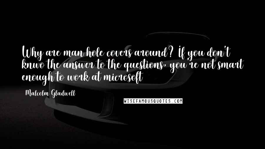 Malcolm Gladwell Quotes: Why are man hole covers around? If you don't knwo the answer to the questions, you're not smart enough to work at microsoft