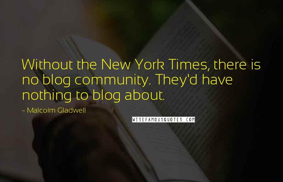 Malcolm Gladwell Quotes: Without the New York Times, there is no blog community. They'd have nothing to blog about.