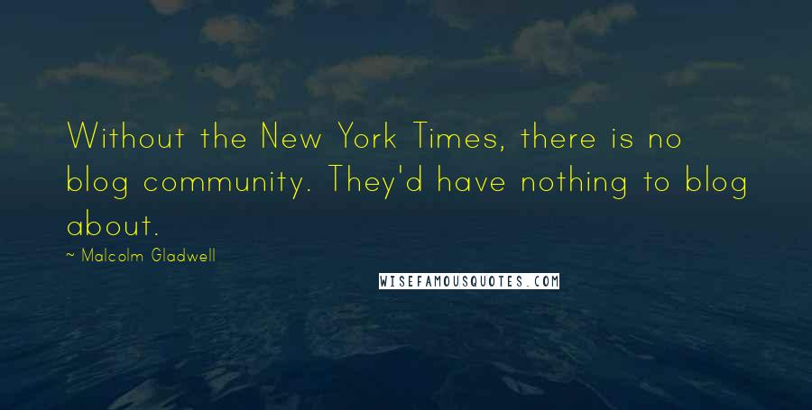 Malcolm Gladwell Quotes: Without the New York Times, there is no blog community. They'd have nothing to blog about.