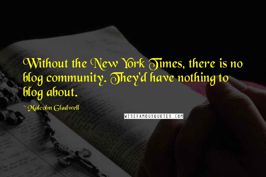 Malcolm Gladwell Quotes: Without the New York Times, there is no blog community. They'd have nothing to blog about.