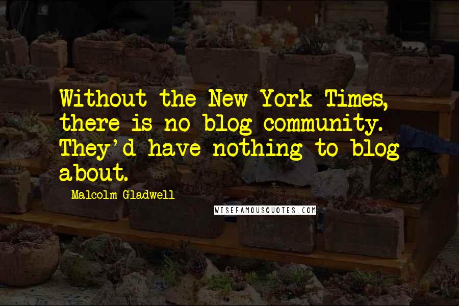 Malcolm Gladwell Quotes: Without the New York Times, there is no blog community. They'd have nothing to blog about.