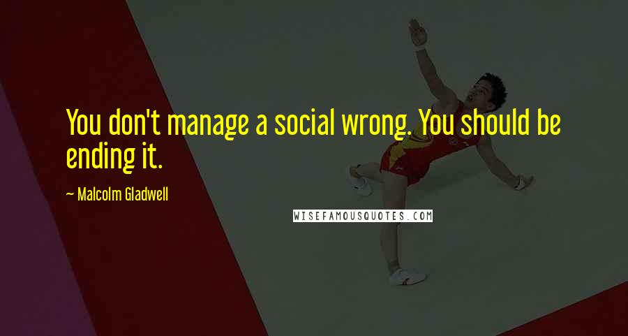 Malcolm Gladwell Quotes: You don't manage a social wrong. You should be ending it.