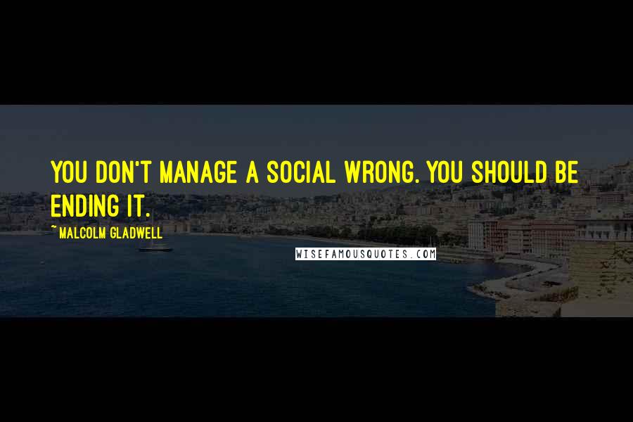 Malcolm Gladwell Quotes: You don't manage a social wrong. You should be ending it.