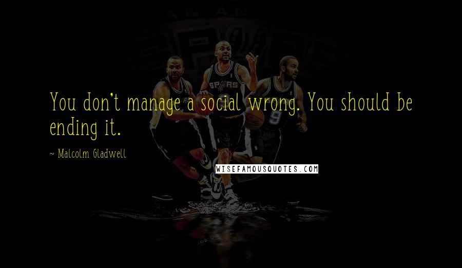 Malcolm Gladwell Quotes: You don't manage a social wrong. You should be ending it.