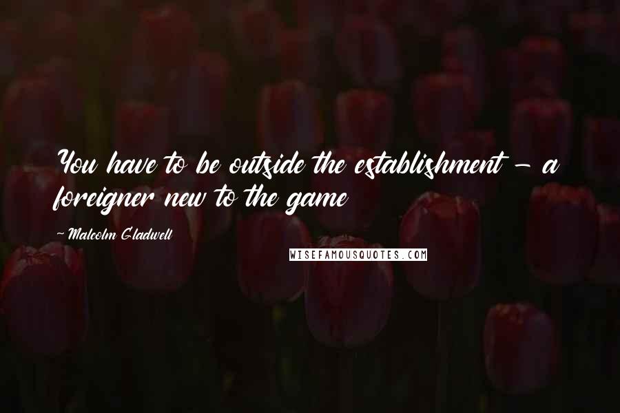 Malcolm Gladwell Quotes: You have to be outside the establishment - a foreigner new to the game