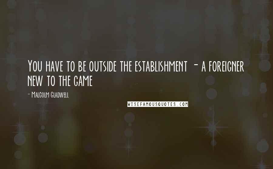 Malcolm Gladwell Quotes: You have to be outside the establishment - a foreigner new to the game