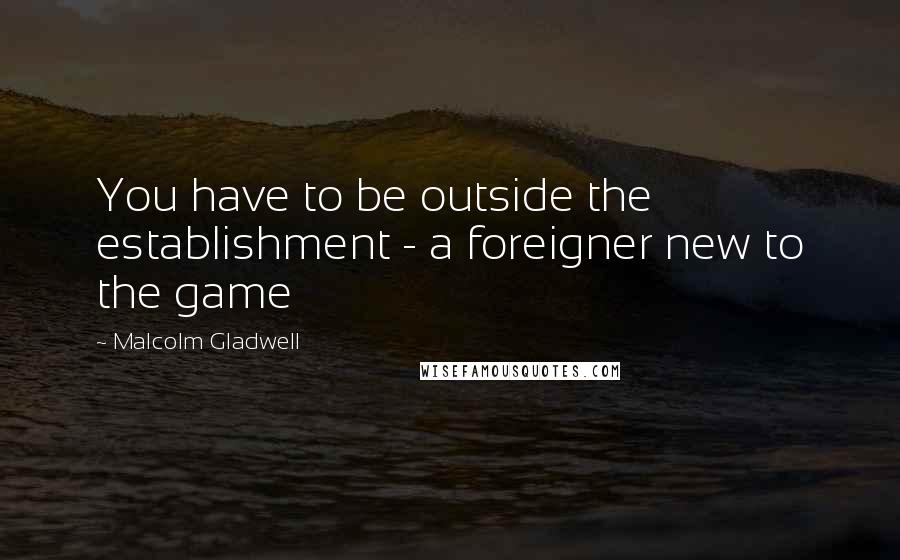 Malcolm Gladwell Quotes: You have to be outside the establishment - a foreigner new to the game
