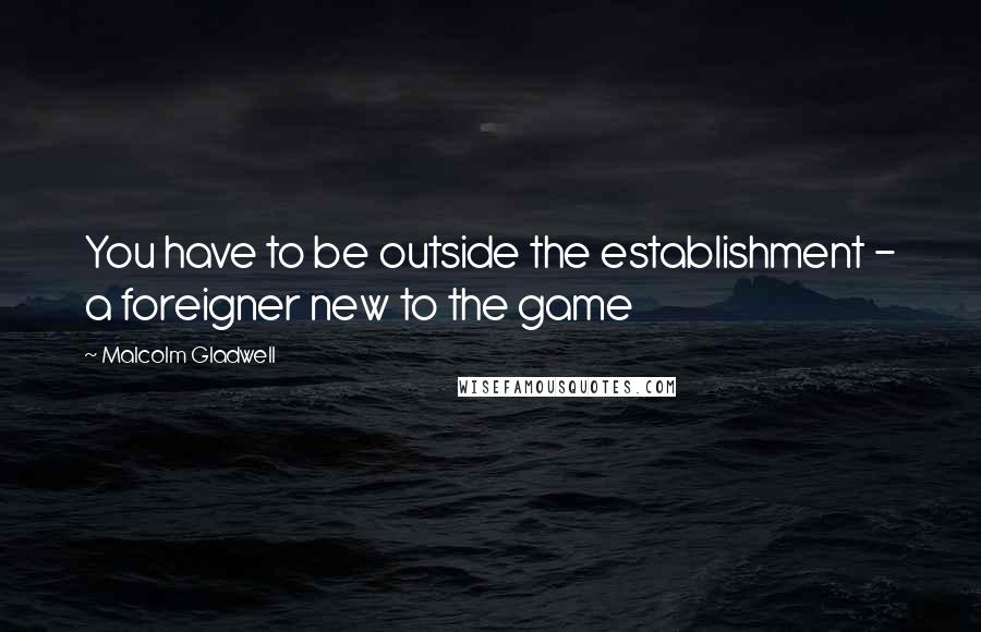 Malcolm Gladwell Quotes: You have to be outside the establishment - a foreigner new to the game