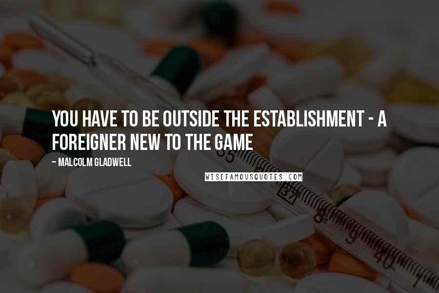 Malcolm Gladwell Quotes: You have to be outside the establishment - a foreigner new to the game