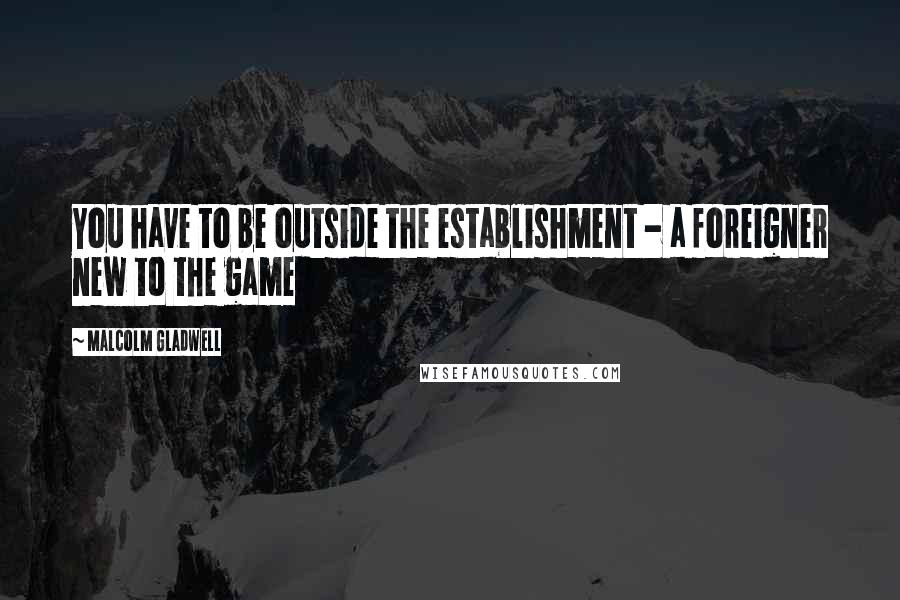 Malcolm Gladwell Quotes: You have to be outside the establishment - a foreigner new to the game