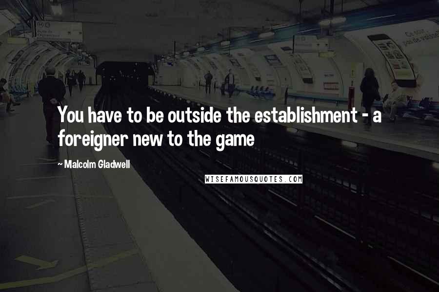 Malcolm Gladwell Quotes: You have to be outside the establishment - a foreigner new to the game
