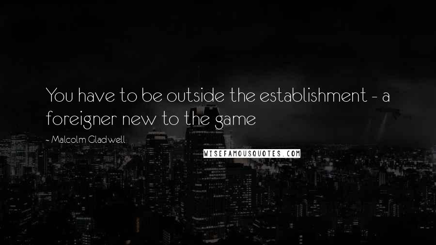 Malcolm Gladwell Quotes: You have to be outside the establishment - a foreigner new to the game
