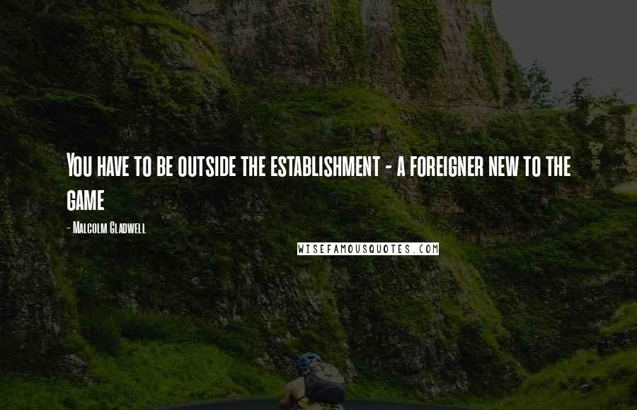 Malcolm Gladwell Quotes: You have to be outside the establishment - a foreigner new to the game