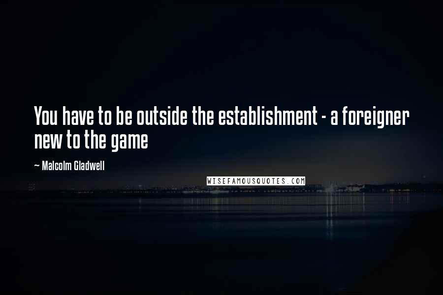 Malcolm Gladwell Quotes: You have to be outside the establishment - a foreigner new to the game