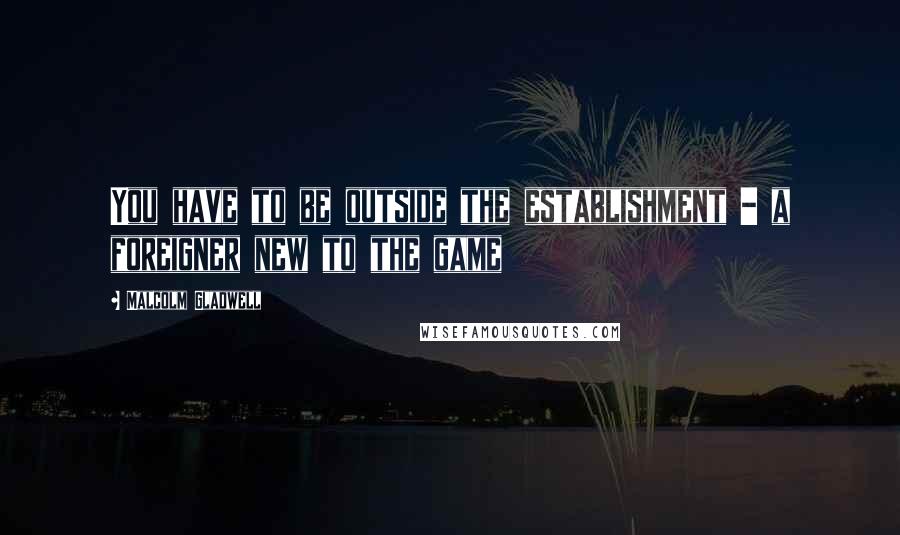 Malcolm Gladwell Quotes: You have to be outside the establishment - a foreigner new to the game