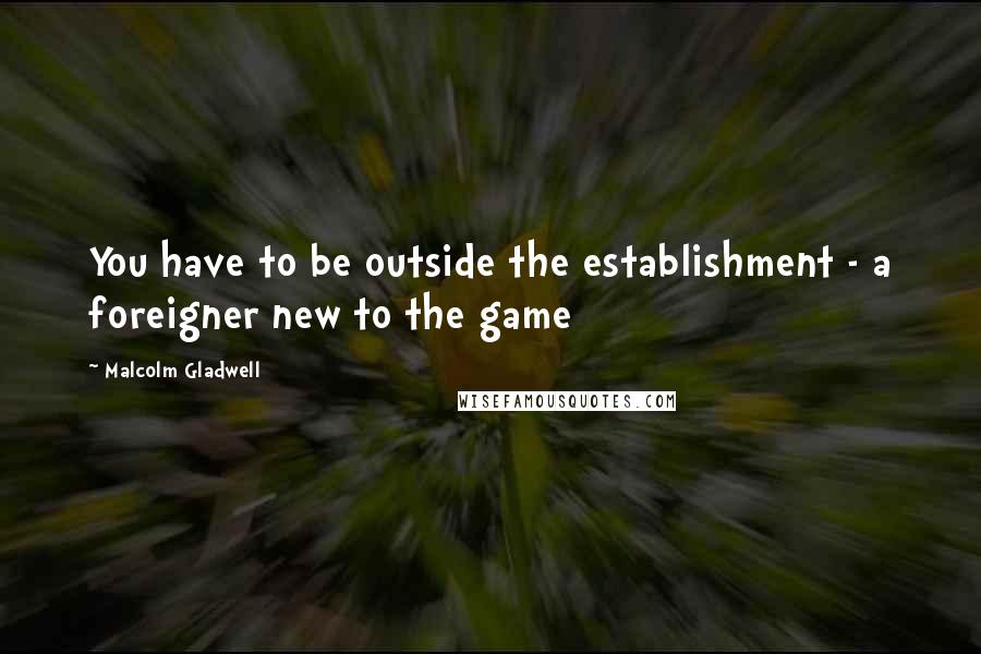 Malcolm Gladwell Quotes: You have to be outside the establishment - a foreigner new to the game