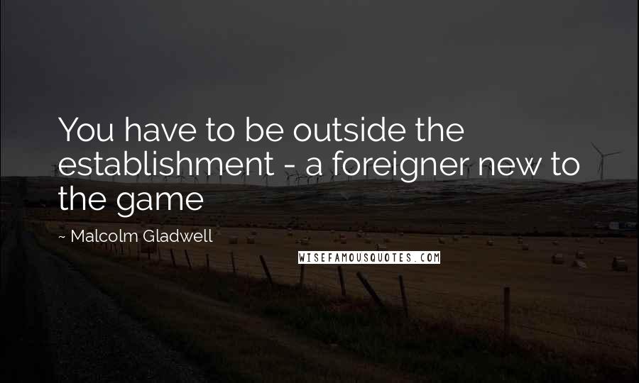 Malcolm Gladwell Quotes: You have to be outside the establishment - a foreigner new to the game