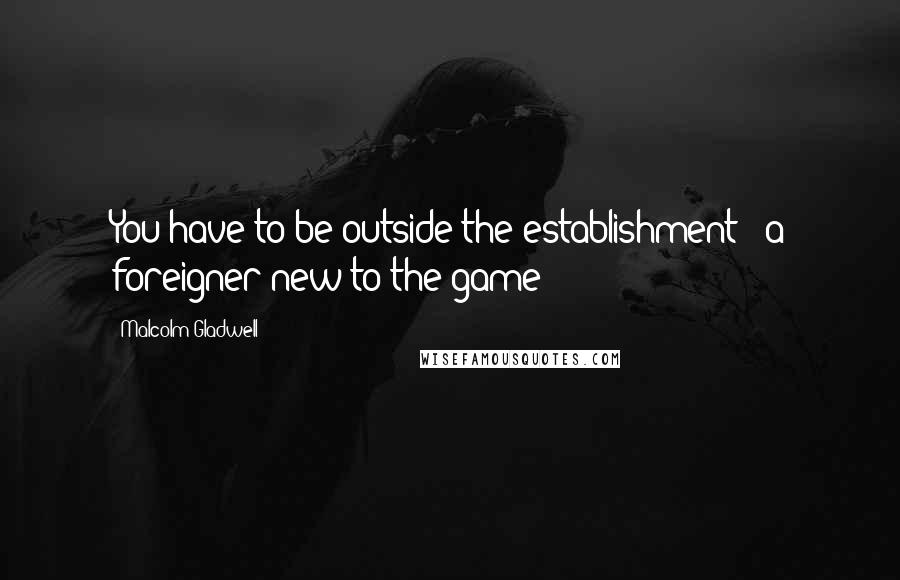 Malcolm Gladwell Quotes: You have to be outside the establishment - a foreigner new to the game