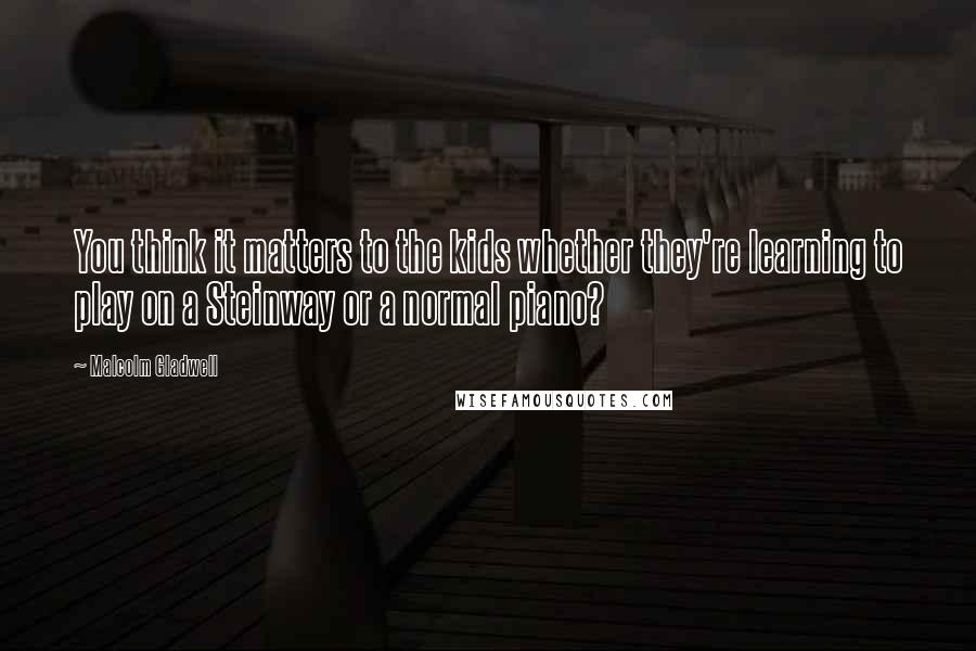 Malcolm Gladwell Quotes: You think it matters to the kids whether they're learning to play on a Steinway or a normal piano?