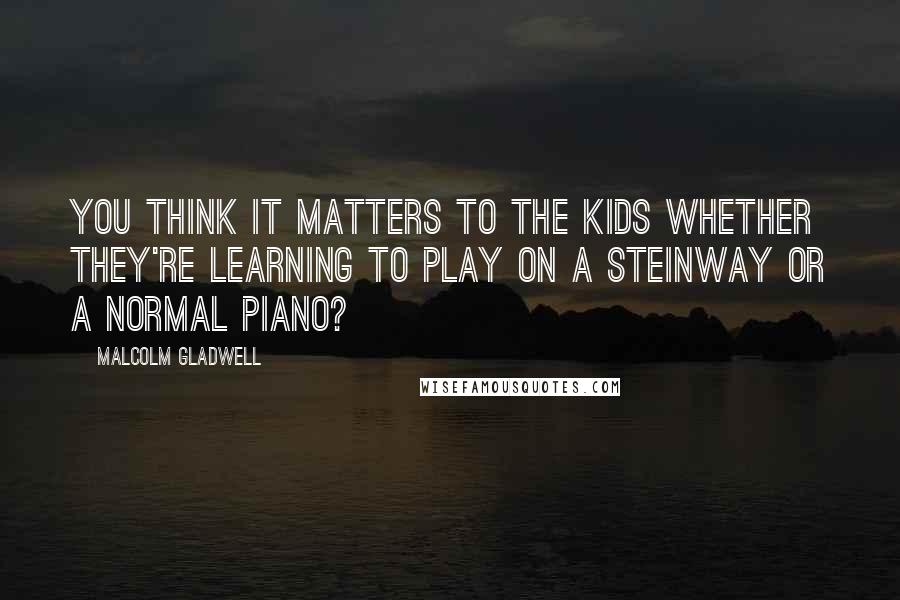 Malcolm Gladwell Quotes: You think it matters to the kids whether they're learning to play on a Steinway or a normal piano?