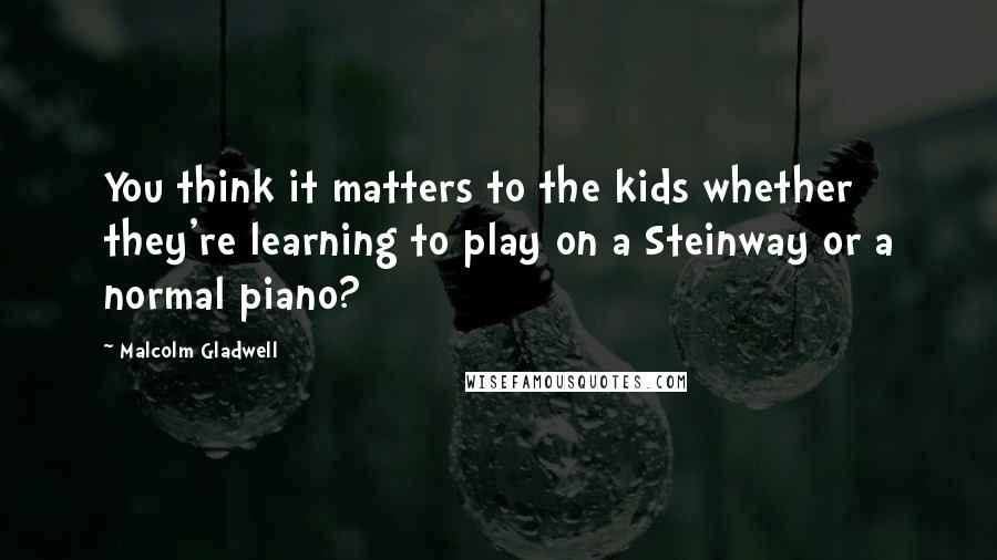 Malcolm Gladwell Quotes: You think it matters to the kids whether they're learning to play on a Steinway or a normal piano?