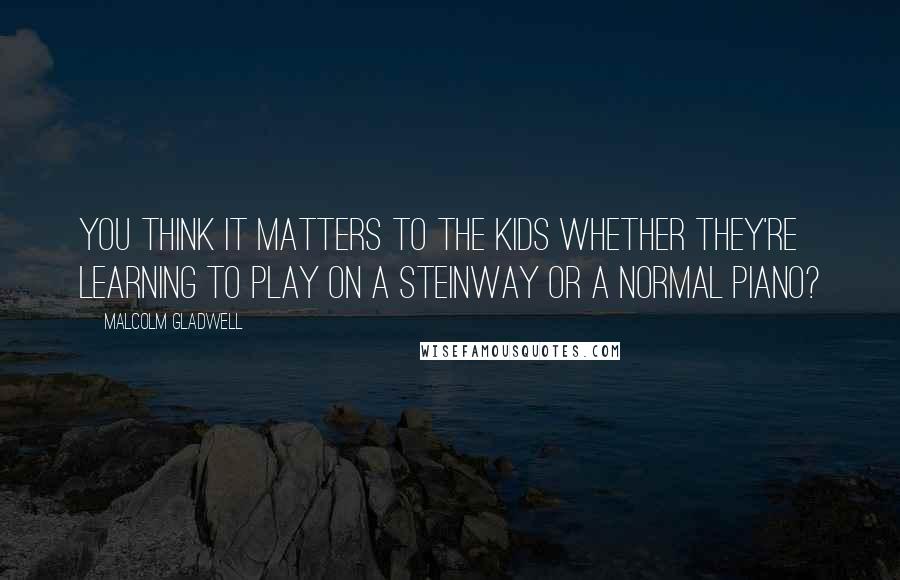 Malcolm Gladwell Quotes: You think it matters to the kids whether they're learning to play on a Steinway or a normal piano?