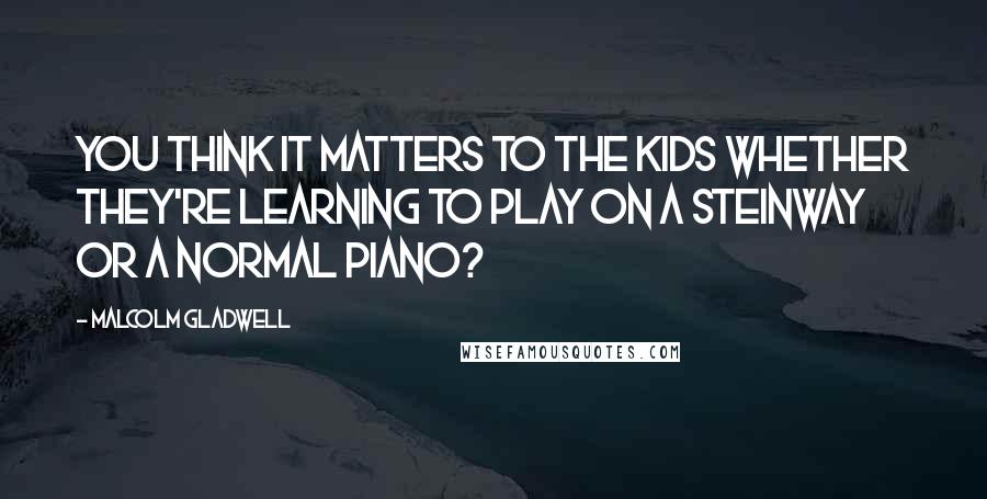 Malcolm Gladwell Quotes: You think it matters to the kids whether they're learning to play on a Steinway or a normal piano?