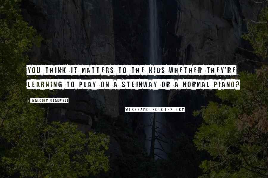 Malcolm Gladwell Quotes: You think it matters to the kids whether they're learning to play on a Steinway or a normal piano?