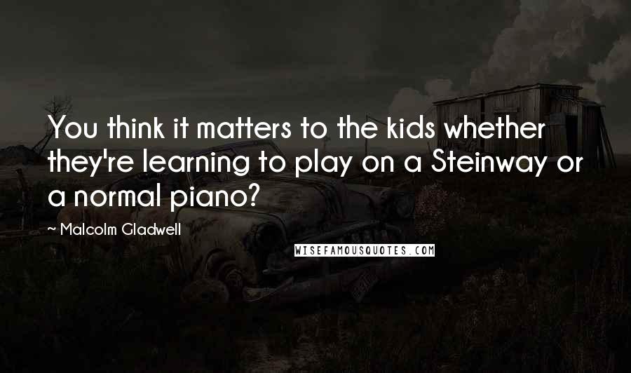 Malcolm Gladwell Quotes: You think it matters to the kids whether they're learning to play on a Steinway or a normal piano?